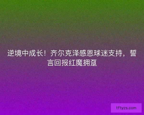 逆境中成长！齐尔克泽感恩球迷支持，誓言回报红魔拥趸