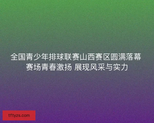 全国青少年排球联赛山西赛区圆满落幕 赛场青春激扬 展现风采与实力