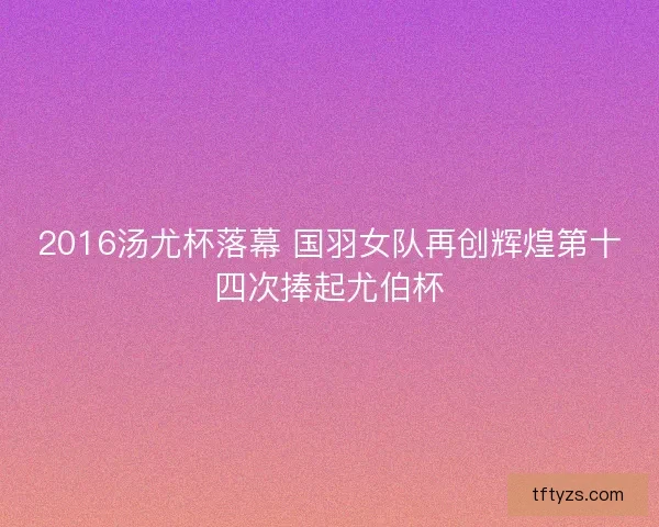 2016汤尤杯落幕 国羽女队再创辉煌第十四次捧起尤伯杯