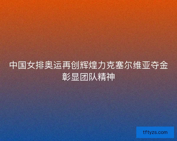 中国女排奥运再创辉煌力克塞尔维亚夺金彰显团队精神