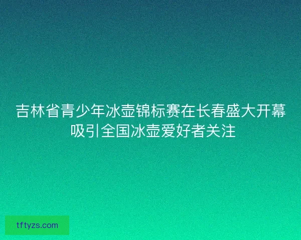 吉林省青少年冰壶锦标赛在长春盛大开幕 吸引全国冰壶爱好者关注