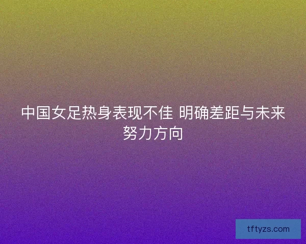 中国女足热身表现不佳 明确差距与未来努力方向